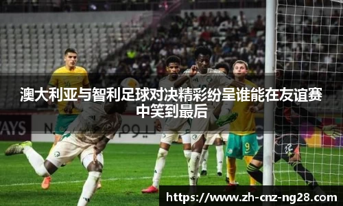 澳大利亚与智利足球对决精彩纷呈谁能在友谊赛中笑到最后